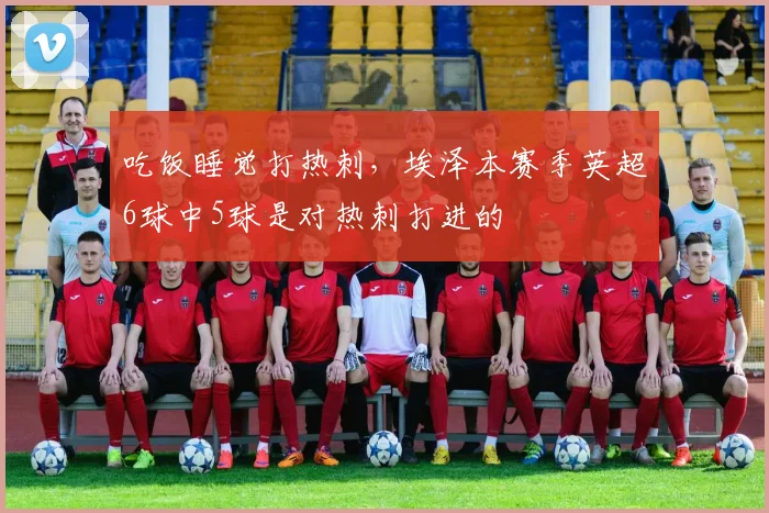 吃饭睡觉打热刺，埃泽本赛季英超6球中5球是对热刺打进的