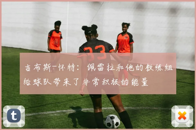 吉布斯-怀特：佩雷拉和他的教练组给球队带来了非常积极的能量