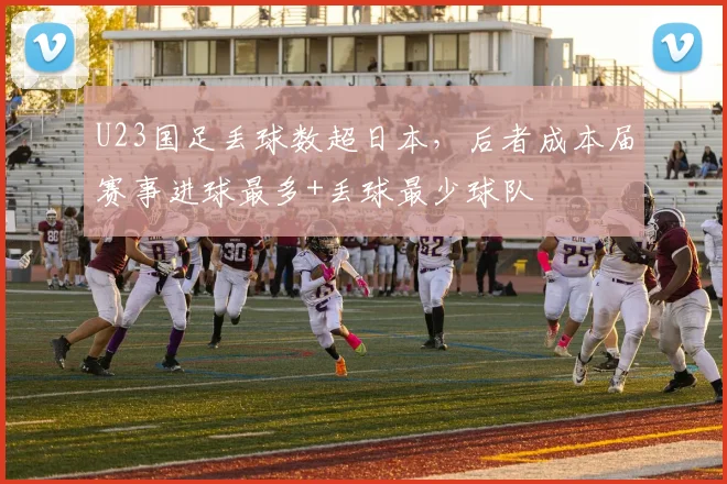 U23国足丢球数超日本，后者成本届赛事进球最多+丢球最少球队