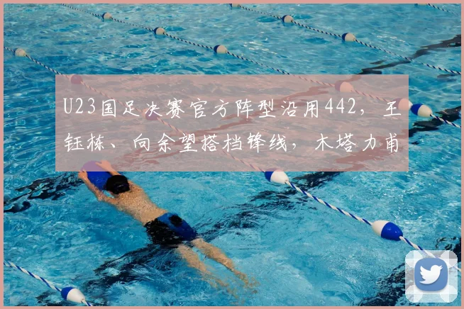 U23国足决赛官方阵型沿用442，王钰栋、向余望搭档锋线，木塔力甫右边前卫