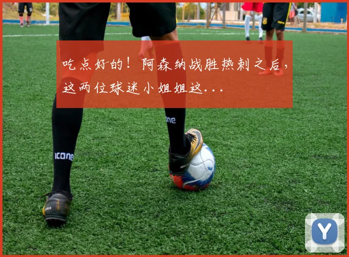 吃点好的！阿森纳战胜热刺之后，这两位球迷小姐姐这...