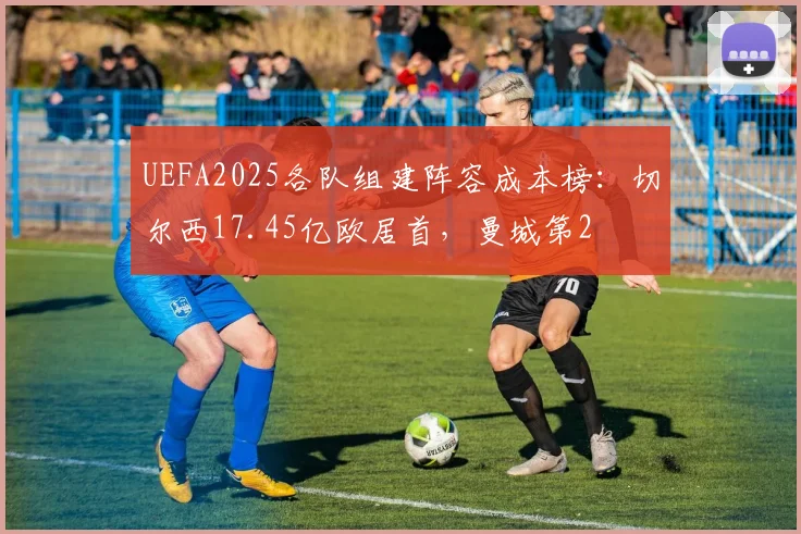 UEFA2025各队组建阵容成本榜：切尔西17.45亿欧居首，曼城第2