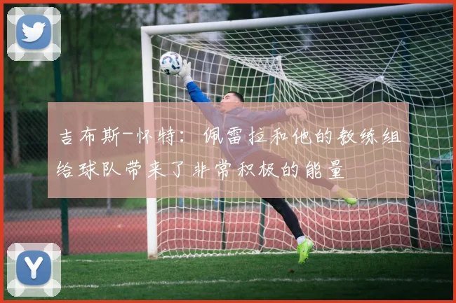 吉布斯-怀特：佩雷拉和他的教练组给球队带来了非常积极的能量